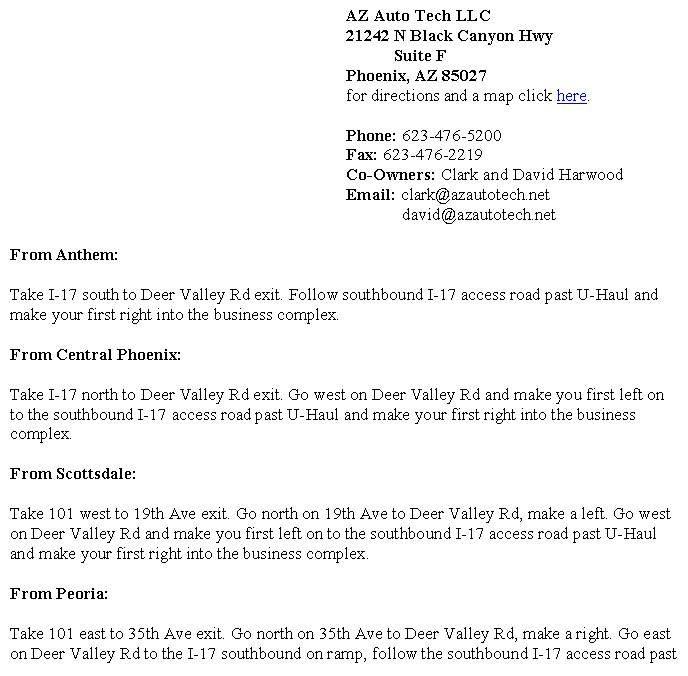 Text Box: 							AZ Auto Tech LLC 							21242 N Black Canyon Hwy										Suite F							Phoenix, AZ 85027 							for directions and a map click here.							Phone: 623-476-5200							Fax: 623-476-2219							Co-Owners: Clark and David Harwood							Email: clark@azautotech.net 								  david@azautotech.netFrom Anthem:Take I-17 south to Deer Valley Rd exit. Follow southbound I-17 access road past U-Haul and make your first right into the business complex.From Central Phoenix: Take I-17 north to Deer Valley Rd exit. Go west on Deer Valley Rd and make you first left on to the southbound I-17 access road past U-Haul and make your first right into the business complex.From Scottsdale:Take 101 west to 19th Ave exit. Go north on 19th Ave to Deer Valley Rd, make a left. Go west on Deer Valley Rd and make you first left on to the southbound I-17 access road past U-Haul and make your first right into the business complex.From Peoria:Take 101 east to 35th Ave exit. Go north on 35th Ave to Deer Valley Rd, make a right. Go east on Deer Valley Rd to the I-17 southbound on ramp, follow the southbound I-17 access road past 