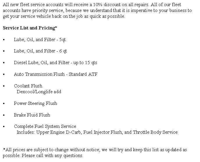 Text Box: All new fleet service accounts will receive a 10% discount on all repairs. All of our fleet accounts have priority service, because we understand that it is imperative to your business to get your service vehicle back on the job as quick as possible.Service List and Pricing*Lube, Oil, and Filter - 5qtLube, Oil, and Filter - 6 qtDiesel Lube, Oil, and Filter - up to 15 qtsAuto Transmission Flush - Standard ATFCoolant Flush	Dexcool/Longlife add Power Steering Flush Brake Fluid FlushComplete Fuel System Service	Includes: Upper Engine D-Carb, Fuel Injector Flush, and Throttle Body Service*All prices are subject to change without notice; we will try and keep this list as updated as possible. Please call with any questions.